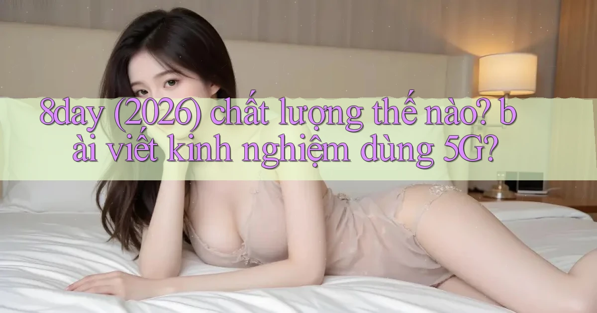 8day (2026) chất lượng thế nào bài viết kinh nghiệm dùng 5G