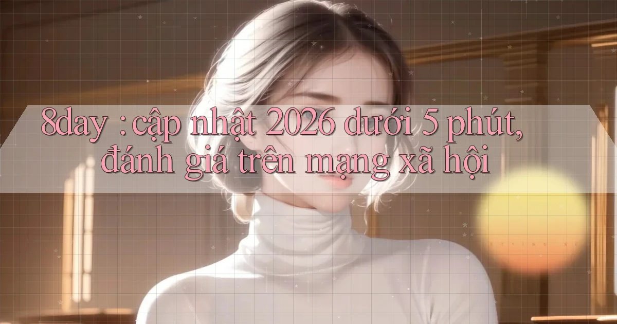 8day cập nhật 2026 dưới 5 phút, đánh giá trên mạng xã hội