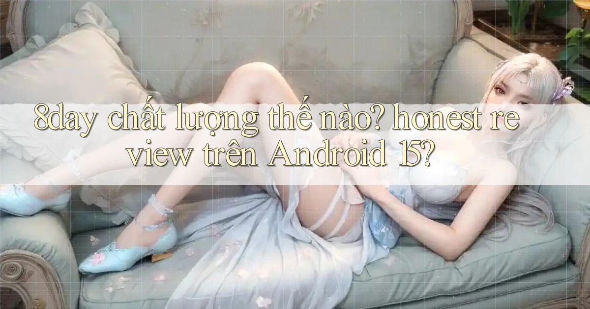 8day chất lượng thế nào honest review trên Android 15