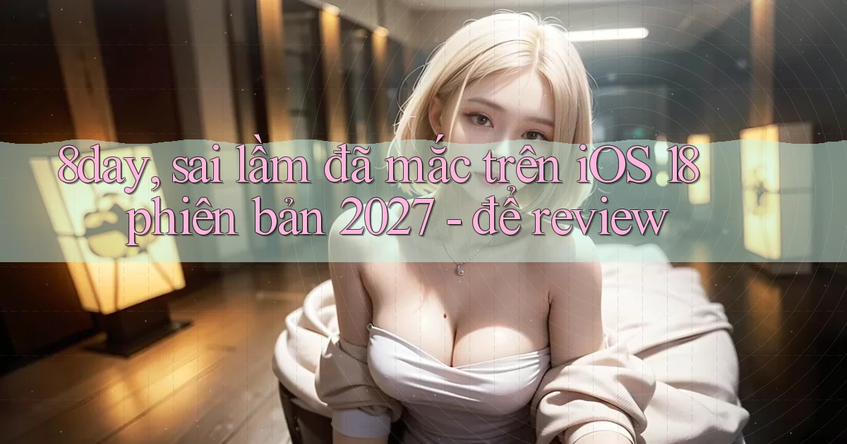 8day, sai lầm đã mắc trên iOS 18 phiên bản 2027   để review