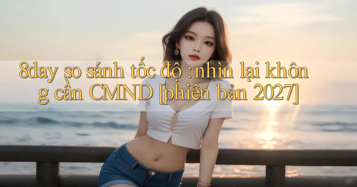 8day so sánh tốc độ nhìn lại không cần CMND [phiên bản 2027]