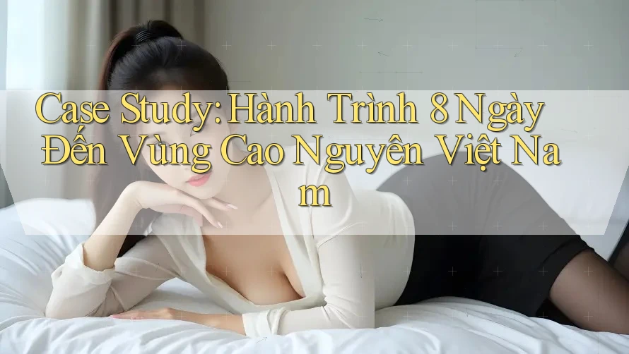 Case Study: Hành Trình 8 Ngày Đến Vùng Cao Nguyên Việt Nam Case Study: Hành Trình 8 Ngày Đến Vùng Cao Nguyên Việt Nam
