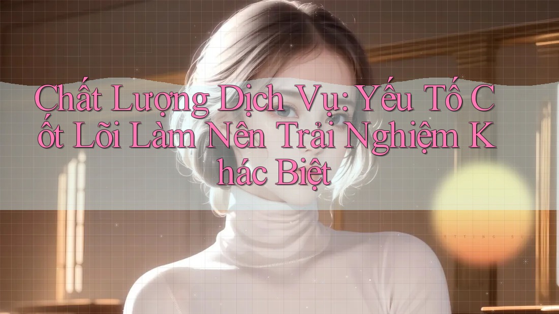 Chất Lượng Dịch Vụ: Yếu Tố Cốt Lõi Làm Nên Trải Nghiệm Khác Biệt