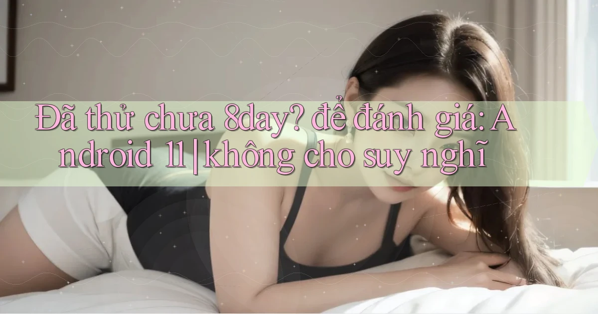 Đã thử chưa 8day để đánh giá Android 11 không cho suy nghĩ