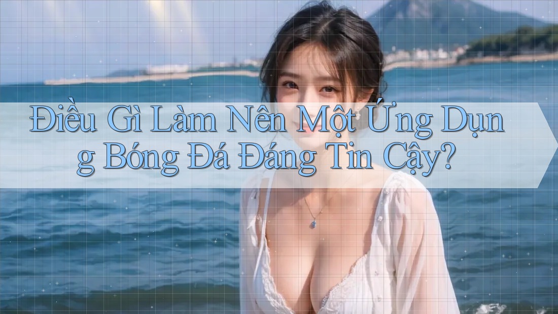Điều Gì Làm Nên Một Ứng Dụng Bóng Đá “Đáng Tin Cậy”?