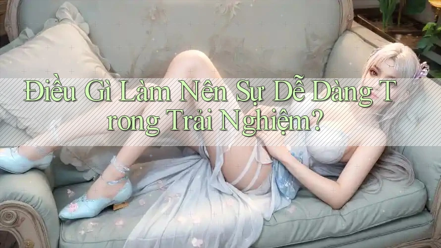 Điều Gì Làm Nên Sự “Dễ Dàng” Trong Trải Nghiệm?
