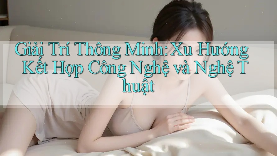 Giải Trí Thông Minh: Xu Hướng Kết Hợp Công Nghệ và Nghệ Thuật Giải Trí Thông Minh: Xu Hướng Kết Hợp Công Nghệ và Nghệ Thuật