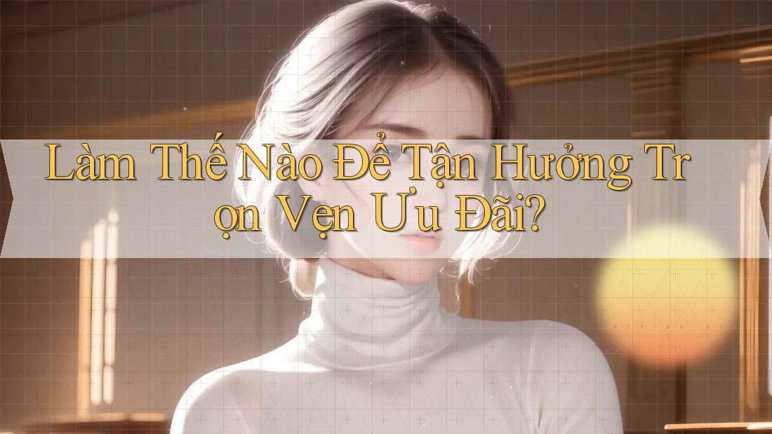 Làm Thế Nào Để Tận Hưởng Trọn Vẹn Ưu Đãi?