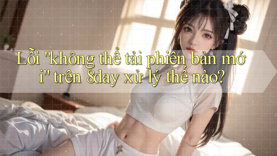 Lỗi “không thể tải phiên bản mới” trên 8day xử lý thế nào?