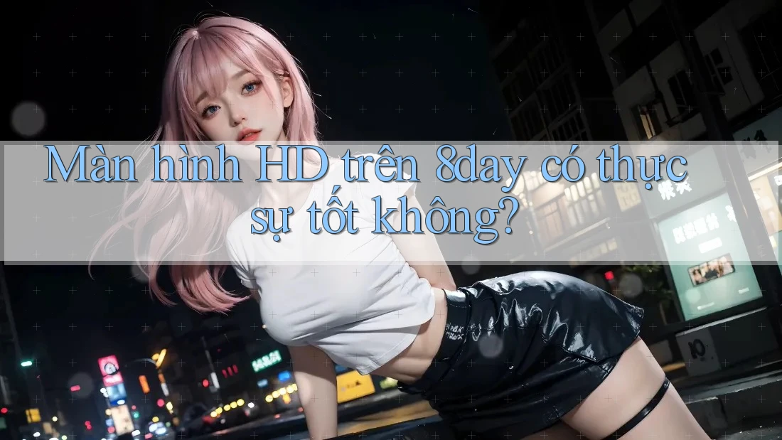 Màn hình HD trên 8day có thực sự tốt không?
