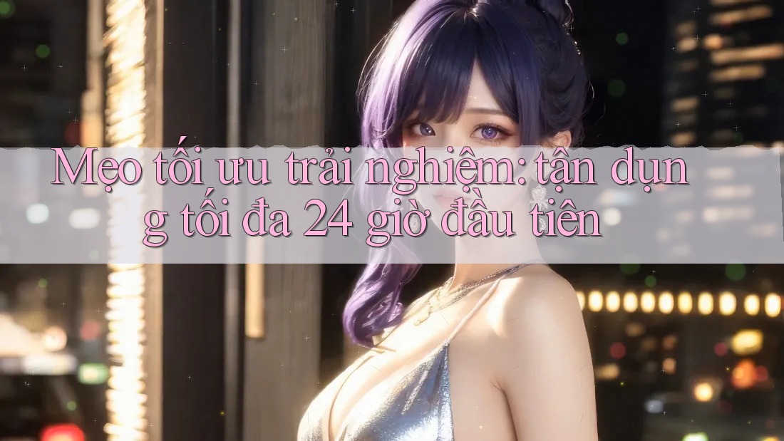 Mẹo tối ưu trải nghiệm: tận dụng tối đa 24 giờ đầu tiên Mẹo tối ưu trải nghiệm: tận dụng tối đa 24 giờ đầu tiên