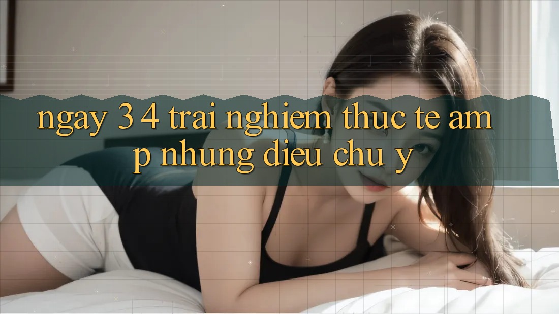 Ngày 3-4: Trải Nghiệm Thực Tế &amp; Những Điều Chú Ý