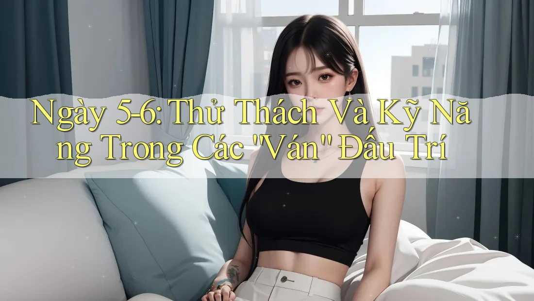 Ngày 5-6: Thử Thách Và Kỹ Năng Trong Các “Ván” Đấu Trí