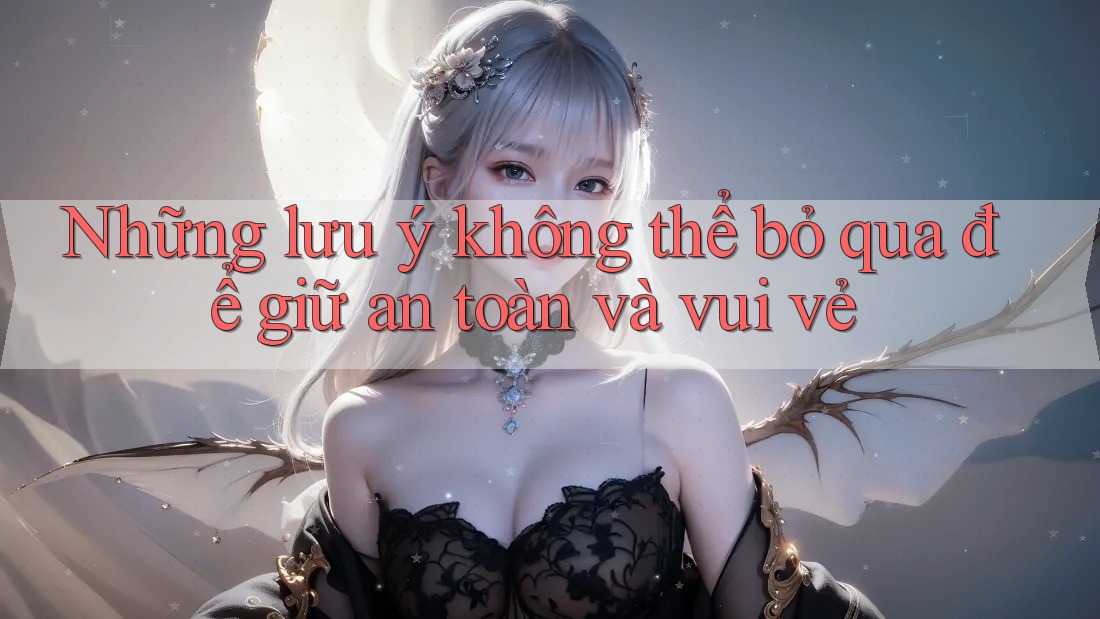 Những lưu ý không thể bỏ qua để giữ an toàn và vui vẻ