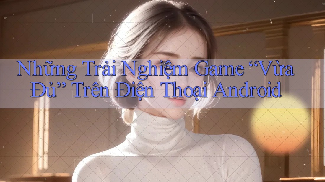 Những Trải Nghiệm Game “Vừa Đủ” Trên Điện Thoại Android