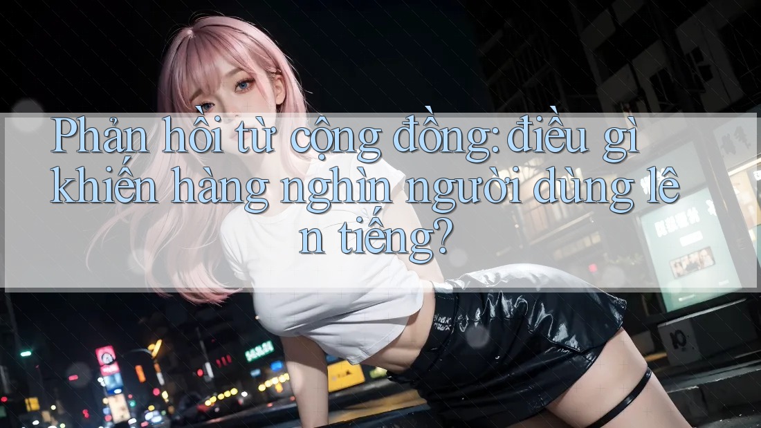 Phản hồi từ cộng đồng: điều gì khiến hàng nghìn người dùng lên tiếng? Phản hồi từ cộng đồng: điều gì khiến hàng nghìn người dùng lên tiếng?