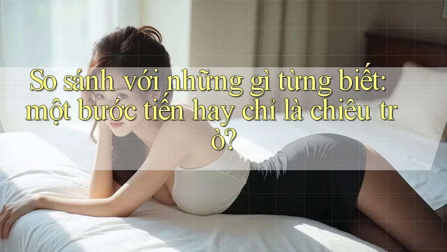 So sánh với những gì từng biết: một bước tiến hay chỉ là chiêu trò? So sánh với những gì từng biết: một bước tiến hay chỉ là chiêu trò?