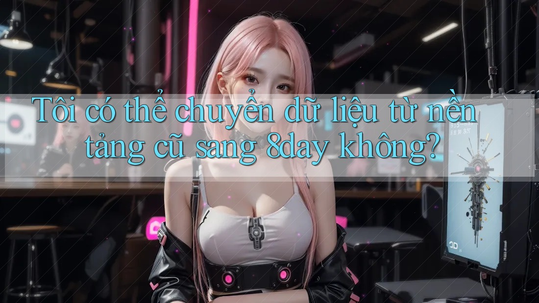 Tôi có thể chuyển dữ liệu từ nền tảng cũ sang 8day không?