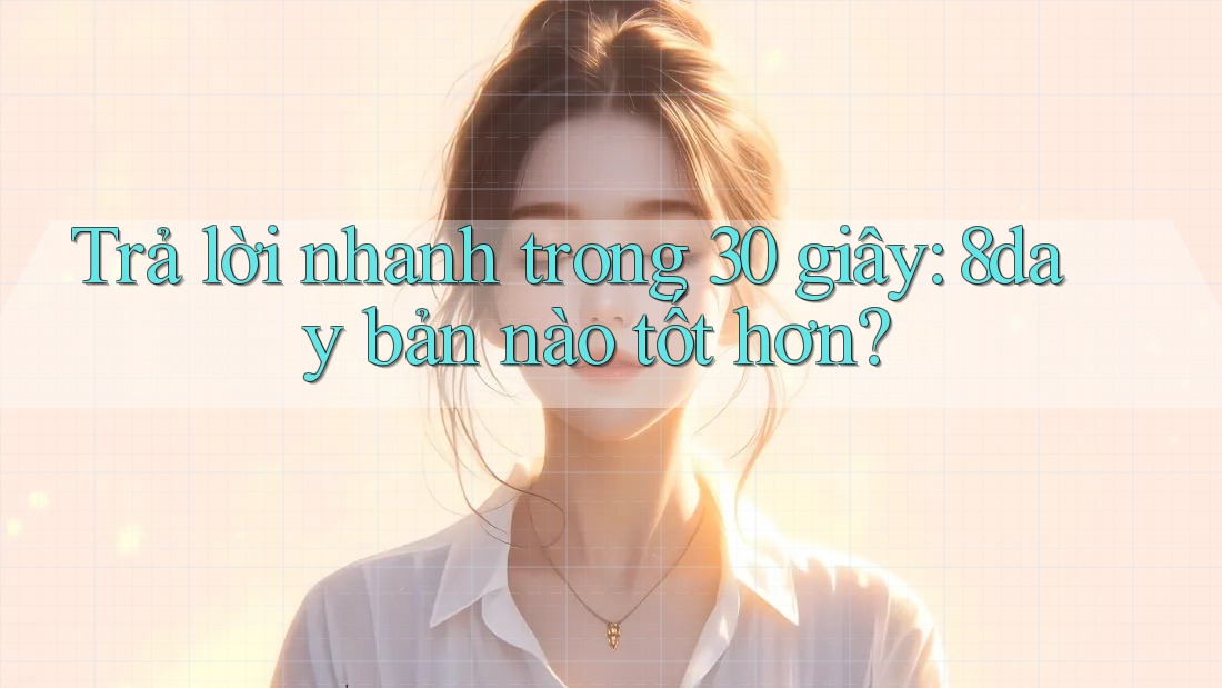 Trả lời nhanh trong 30 giây: 8day bản nào tốt hơn?