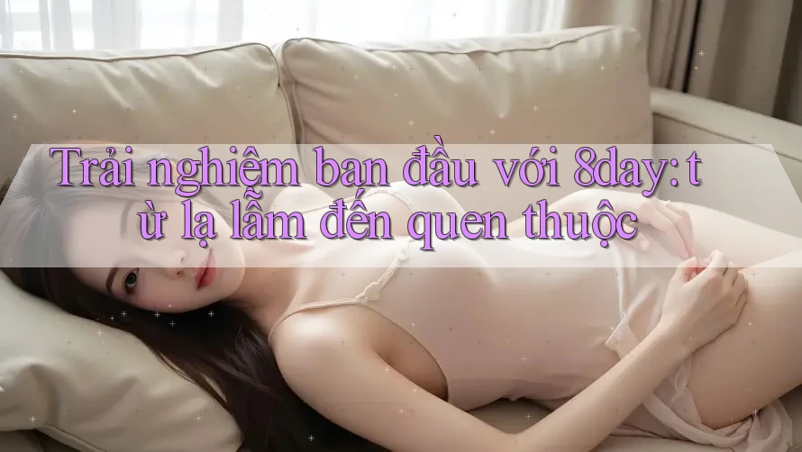 Trải nghiệm ban đầu với 8day: từ lạ lẫm đến quen thuộc