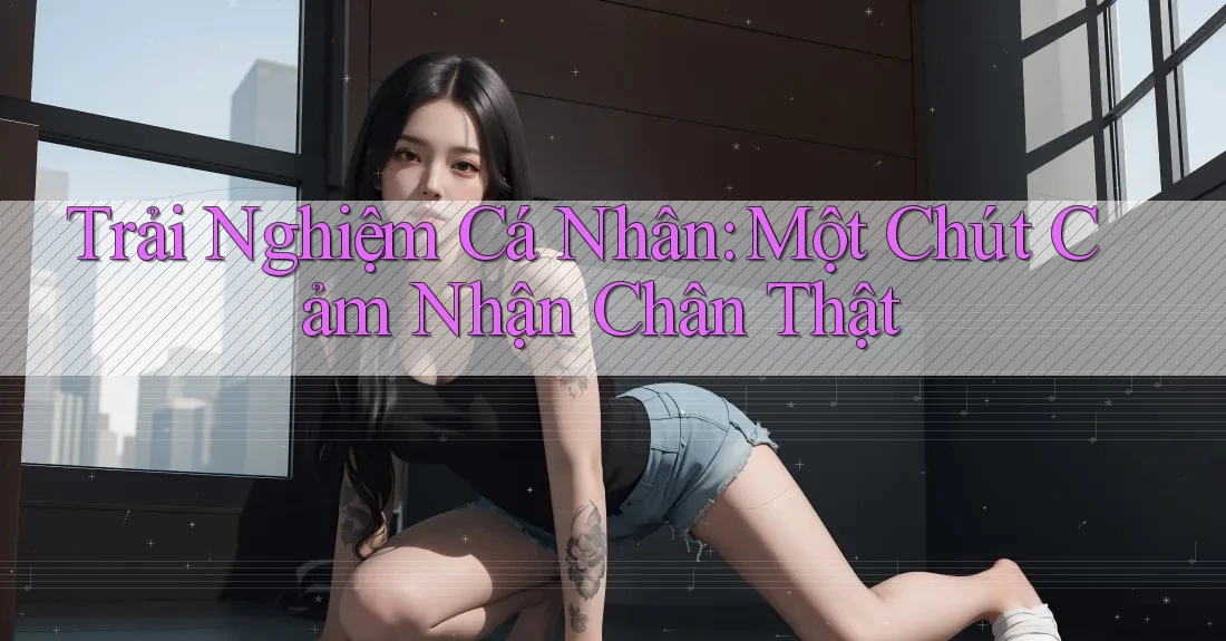 Trải Nghiệm Cá Nhân: Một Chút Cảm Nhận Chân Thật Trải Nghiệm Cá Nhân: Một Chút Cảm Nhận Chân Thật