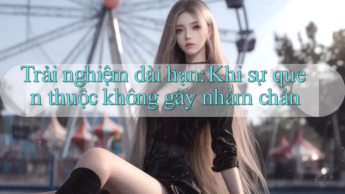 Trải nghiệm dài hạn: Khi sự quen thuộc không gây nhàm chán Trải nghiệm dài hạn: Khi sự quen thuộc không gây nhàm chán
