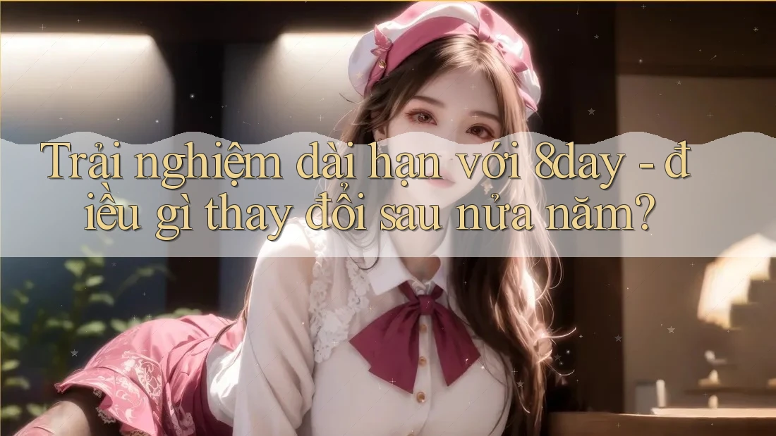 Trải nghiệm dài hạn với 8day - điều gì thay đổi sau nửa năm? Trải nghiệm dài hạn với 8day - điều gì thay đổi sau nửa năm?