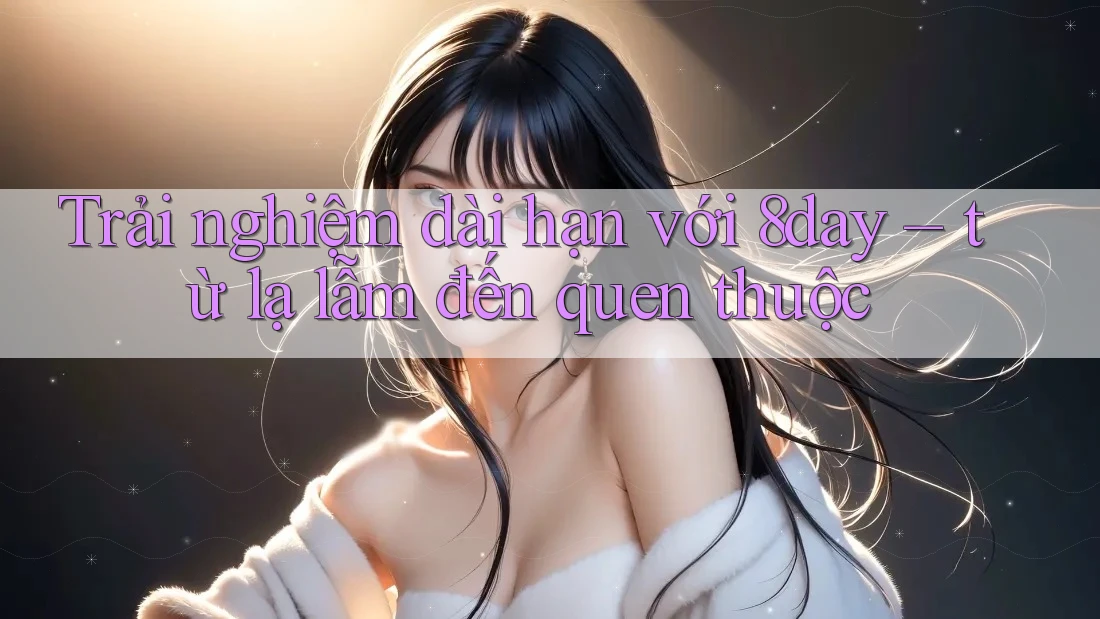 Trải nghiệm dài hạn với 8day – từ lạ lẫm đến quen thuộc Trải nghiệm dài hạn với 8day – từ lạ lẫm đến quen thuộc