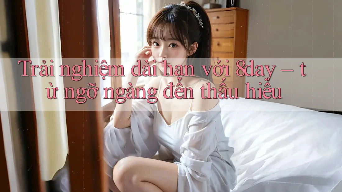 Trải nghiệm dài hạn với 8day – từ ngỡ ngàng đến thấu hiểu Trải nghiệm dài hạn với 8day – từ ngỡ ngàng đến thấu hiểu