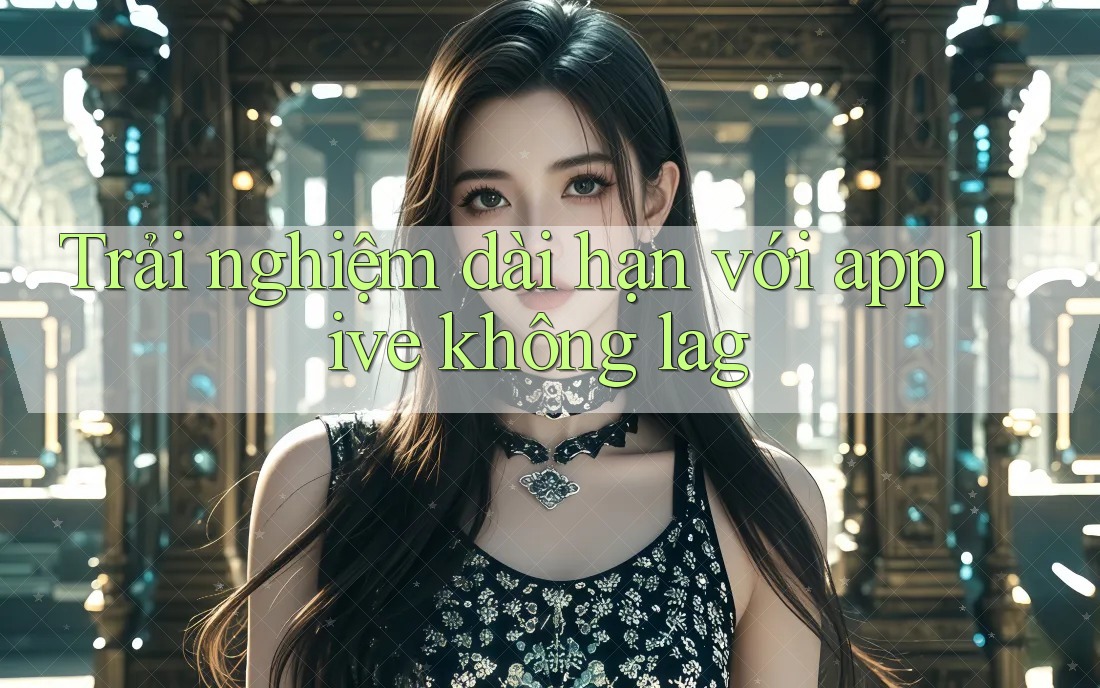 Trải nghiệm dài hạn với app live không lag Trải nghiệm dài hạn với app live không lag