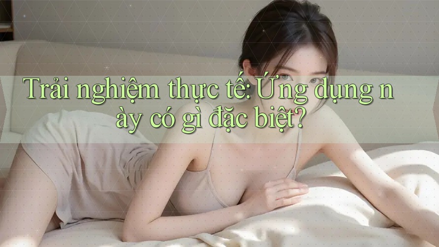 Trải nghiệm thực tế: Ứng dụng này có gì đặc biệt? Trải nghiệm thực tế: Ứng dụng này có gì đặc biệt?