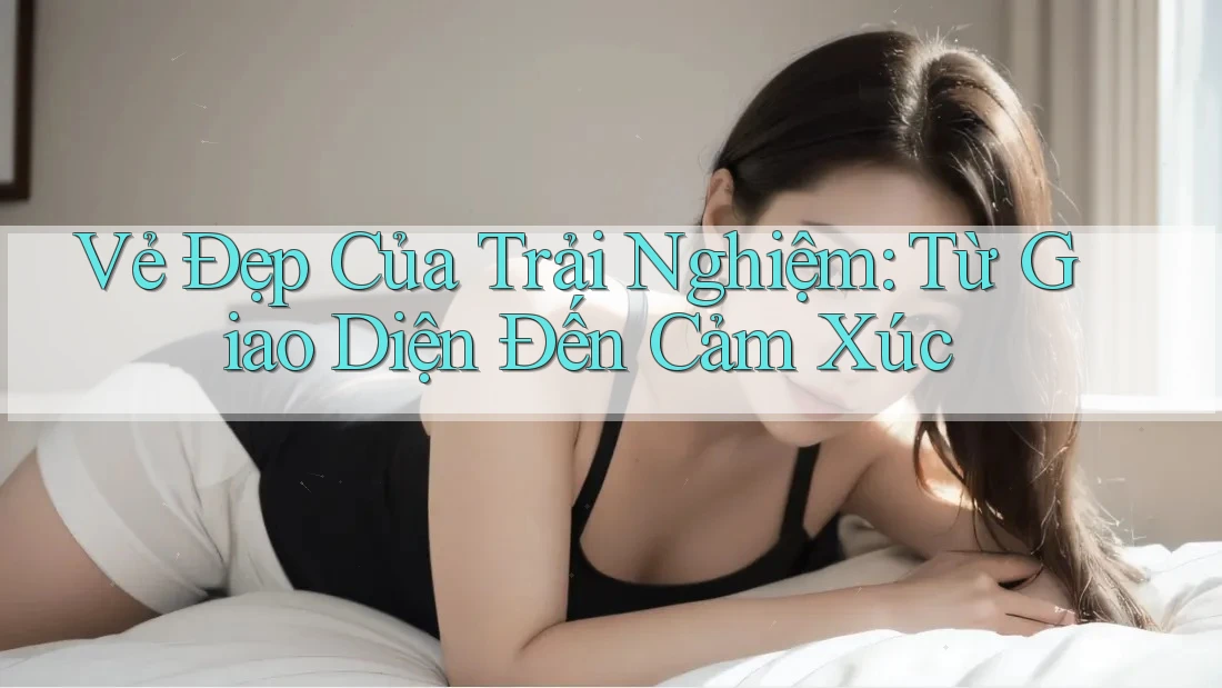 Vẻ Đẹp Của Trải Nghiệm: Từ Giao Diện Đến Cảm Xúc