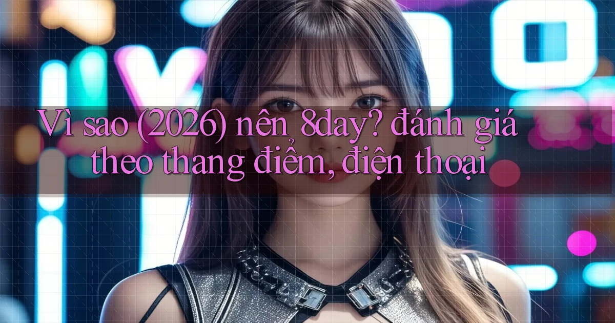 Vì sao (2026) nên 8day đánh giá theo thang điểm, điện thoại