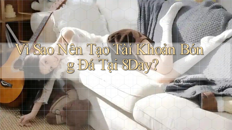 Vì Sao Nên Tạo Tài Khoản Bóng Đá Tại 8Day?
