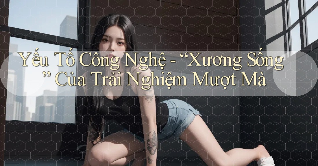 Yếu Tố Công Nghệ - “Xương Sống” Của Trải Nghiệm Mượt Mà