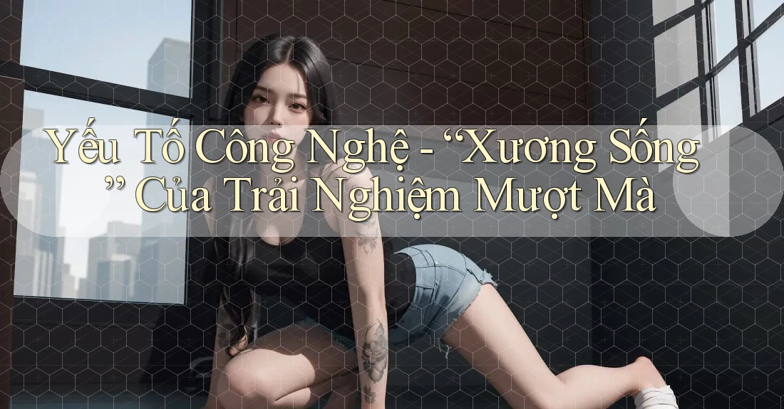 Yếu Tố Công Nghệ - “Xương Sống” Của Trải Nghiệm Mượt Mà